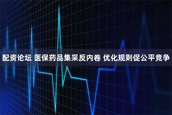 配资论坛 医保药品集采反内卷 优化规则促公平竞争