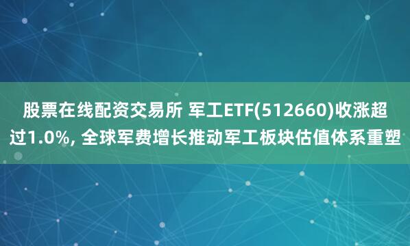 股票在线配资交易所 军工ETF(512660)收涨超过1.0%, 全球军费增长推动军工板块估值体系重塑