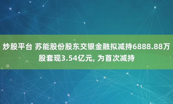 炒股平台 苏能股份股东交银金融拟减持6888.88万股套现3.54亿元, 为首次减持