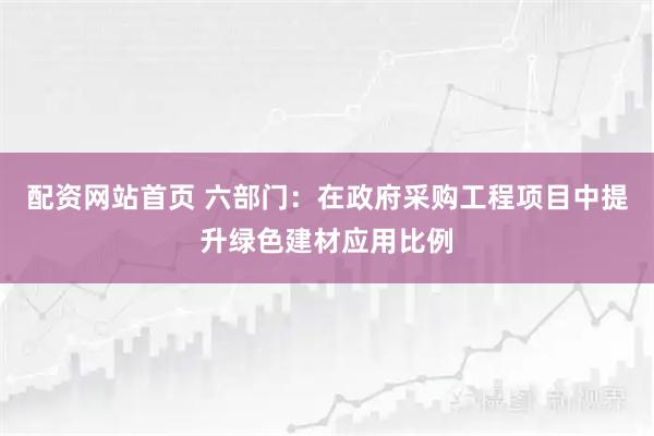 配资网站首页 六部门：在政府采购工程项目中提升绿色建材应用比例