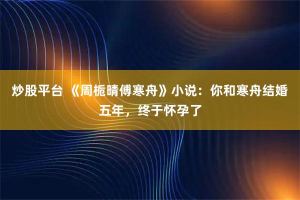 炒股平台 《周栀晴傅寒舟》小说：你和寒舟结婚五年，终于怀孕了