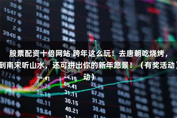 股票配资十倍网站 跨年这么玩！去唐朝吃烧烤，到南宋听山水，还可拼出你的新年愿景！（有奖活动）