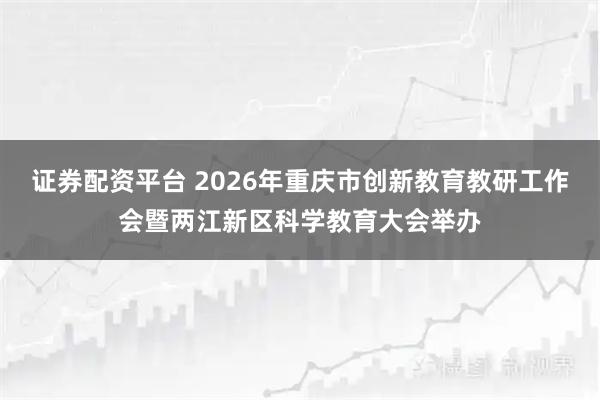 证券配资平台 2026年重庆市创新教育教研工作会暨两江新区科学教育大会举办